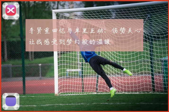 李贤重回忆与库里互动：伤势关心让我感受到梦幻般的温暖
