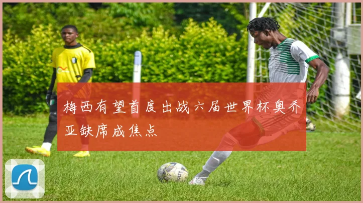 梅西有望首度出战六届世界杯奥乔亚缺席成焦点