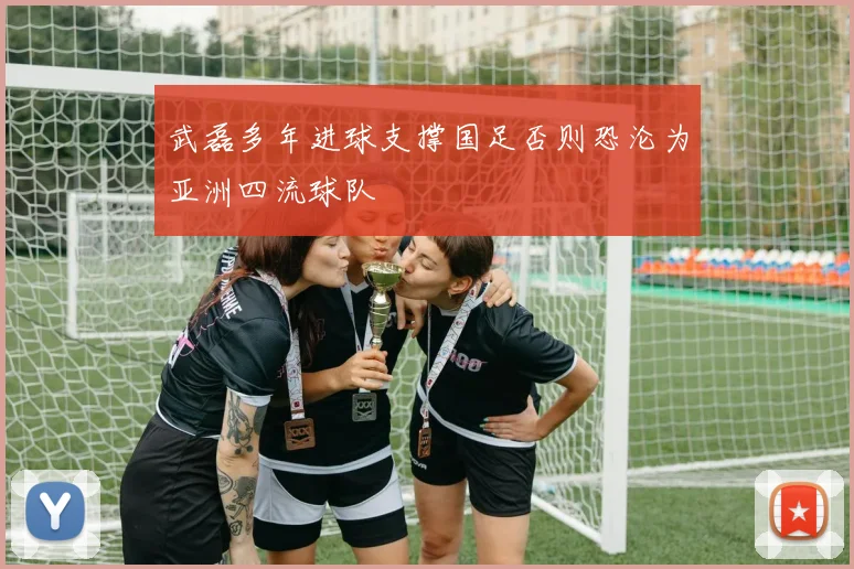 武磊多年进球支撑国足否则恐沦为亚洲四流球队