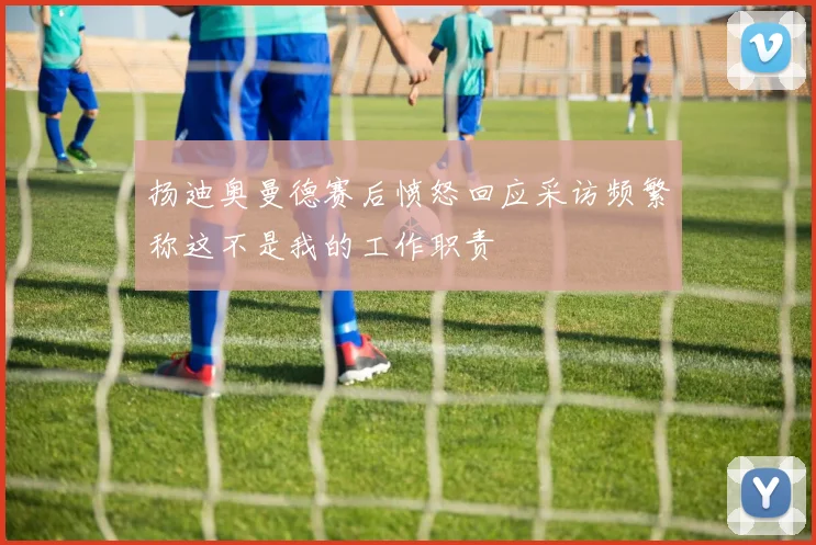 扬迪奥曼德赛后愤怒回应采访频繁称这不是我的工作职责
