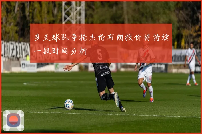多支球队争抢杰伦布朗报价将持续一段时间分析